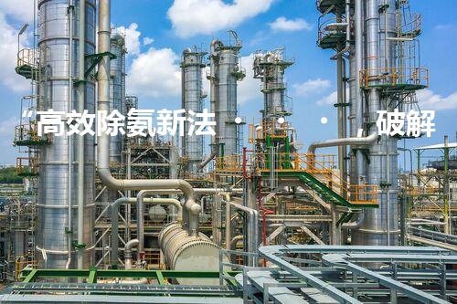 “高效除氨新法，破解氨氮廢水超標難題”